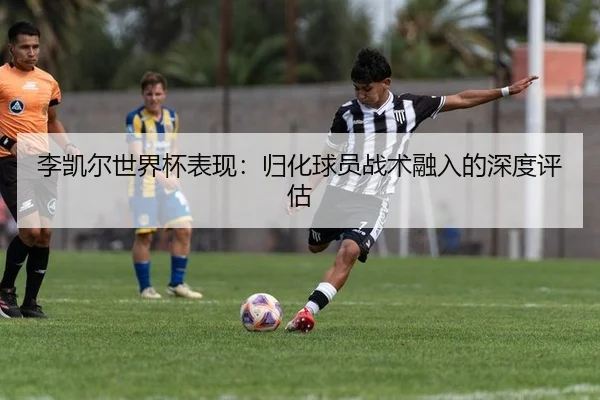 李凯尔世界杯表现：归化球员战术融入的深度评估